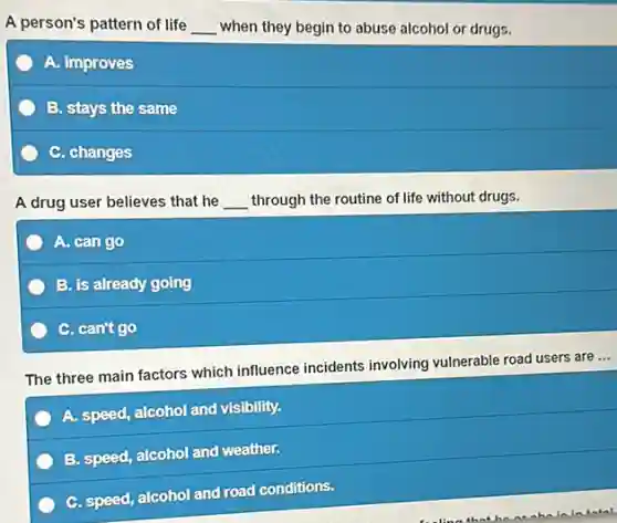 A person's pattern of life __ when they begin to abuse alcohol or drugs.
A. improves
B. stays the same
C. changes
A drug user believes that he __ through the routine of life without drugs.
A. can go
B. is already going
C. can't go
The three main factors which influence incidents involving vulnerable road users are...
A. speed, alcohol and visibility.
B. speed, alcohol and weather.
C. speed, alcohol and road conditions.