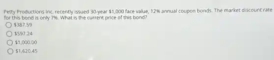 Petty Productions Inc. recently issued 30-year 1,000 face value. 12%  annual coupon bonds. The market discount rate
for this bond is only 7% . What is the current price of this bond?
 387.59
 597.24
 1,000.00
 1,620.45