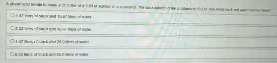 A pharmacist needs to make a 25.0 liter of a 350 M solution of a substance. The stock solution of the substance is 10.5 M. How much stock and water must be mixed?
1.47 liters of stock and 16.67 liters of water
8.33 liters of stock and 16.67 liters of water
1.47 liters of stock and 25.0 liters of water
8.33 liters of stock and 25.0 liters of water