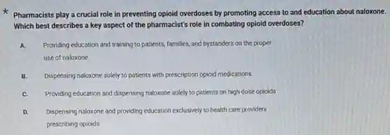 Pharmacists play a crucial role in preventing opioid overdoses by promoting access to and education about naloxone.
Which best describes a key aspect of the pharmacist's role in combating opioid overdoses?
A. Providing education and training to patients, families, and bystanders on the proper
use of naloxone
B. Dispensing naloxone solely to patients with prescription opioid medications
C. Providing education and dispensing naloxone solely to patients on high-dose opioids
D. Dispensing naloxone and providing education exclusively to health care providers
prescribing opioids