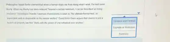 Philosopher Isaiah Berin claimed that when a human stops me from doing what I want, I've lost some
liberty. When my liberty has been reduced "beyond a certain minimum, I can be described as being
enslaved." Sociologist Orlando Patterson characterizes a slave as "the ultimate human tool as
imprintable and as disposable as the master wished."David Brion Davis argues that slavery is just a
branch of property law that 'starts with the power of one individual over another."
square
Compare and Contrast
Example or Illustration