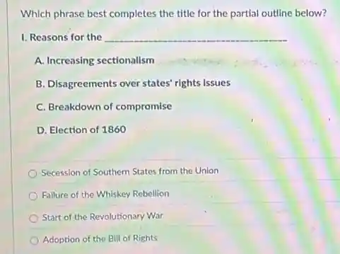 Which phrase best completes the title for the partial outline below?
__
A. Increasing sectionalism
B. Disagreements over states rights issues
C. Breakdown of compromise
D. Election of 1860
Secession of Southern States from the Union
Failure of the Whiskey Rebellion
Start of the Revolutionary War
Adoption of the Bill of Rights