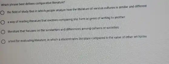 Which phrase best defines comparative literature?
the field of study that in which people analyze how the literature.of various cultures is similar and different
a way of reading literature that involves comparing one form or genre of writing to another
literature that focuses on the similarities and differ ences among cultures or societies
a tool for evaluating literature in which a student rates literature compared.to the value of other art forms
