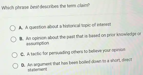 Which phrase best describes the term claim?
A. A question about a historical topic of interest
B. An opinion about the past that is based on prior knowledge or
assumption
C. A tactic for persuading others to believe your opinion
D. An argument that has been boiled down to a short, direct
statement