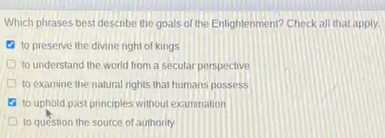 Which phrases best describe the goals of the Enlightenment? Check all that apply.
to preserve the divine right of kings
D to understand the world from a secular perspective
to examine the natural rights that humans possess
to uphold past principles without examination
to question the source of authority