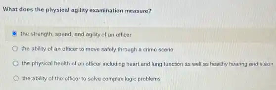What does the physical agility examination measure?
the'strength, speed, and agility of an officer
the ability of an officer to move safely through a crime scene
the physical health of an officer including heart and lung function as well as healthy hearing and vision
the ability of the officer to solve complex logic problems