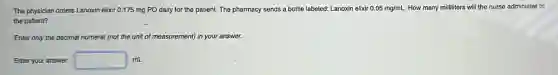 The physician orders Lanoxin elixir 0.175 mg PO daily for the patient.The pharmacy sends a bottle labeled: Lanoxin elixir 0.05mg/mL How many milliliters will the nurse administer to
the patient?
Enter only the decimal numeral (not the unit of measurement) in your answer.
Enter your answer. square  mL