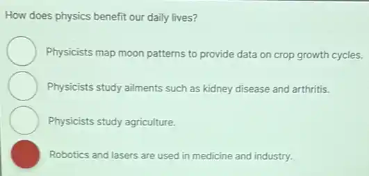 How does physics benefit our daily lives?
Physicists map moon patterns to provide data on crop growth cycles.
Physicists study ailments such as kidney disease and arthritis.
Physicists study agriculture.
Robotics and lasers are used in medicine and industry.