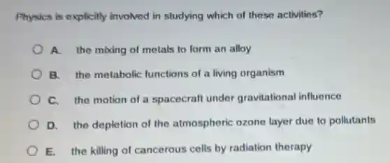 Physics is explicitly involved in studying which of these activities?
A. the mixing of metals to form an alloy
B. the metabolic functions of a living organism
C. the motion of a spacecraft under gravitational influence
D. the depletion of the atmospheric ozone layer due to pollutants
E. the killing of cancerous cells by radiation therapy