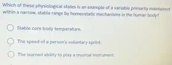 Which of these physiological states is an example of a variable primarily maintained
within a narrow, stable range by homeostatic mechanisms in the human body?
Stable core body temperature.
The speed of a person's voluntary sprint.
The learned ability to play a musical instrument.