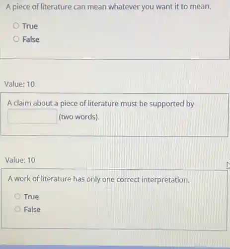 A piece of literature can mean whatever you want it to mean.
True
False
Value: 10
A claim about a piece of literature must be supported by
square  (two words).
Value: 10
A work of literature has only one correct interpretation.
True
False