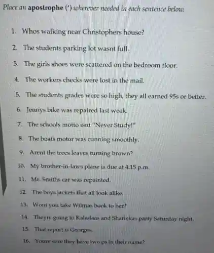 Place an apostrophe (')wherever needed in each sentence below.
1. Whos walking near Christophers house?
2. The students parking lot wasnt full.
3. The girls shoes were scattered on the bedroom floor.
4. The workers checks were lost in the mail.
5. The students grades were so high, they all earned 95s or better.
6. Jennys bike was repaired last week.
7. The schools motto isnt "Never Study!"
8. The boats motor was running smoothly.
9. Arent the trees leaves turning brown?
10. My brother-in -laws plane is due at 4:15 p.m.
11. Mr. Smiths car was repainted.
12. The boys jackets that all look alike.
13. Wont you take Wilmas book to her?
14. Theyre going to Kaladaas and Shariekas party Saturday night.
15. That report is Georges.
16. Youre sure they have two ps in their name?