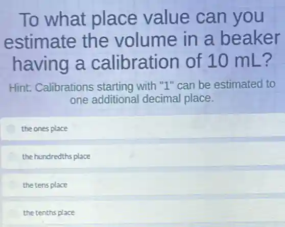 To what place value can you
estimate the volume in a beaker
having a calibration of 10 mL?
Hint: Calibrations starting with "1" can be estimated to
one additional decimal place.
the ones place
the hundredths place
the tens place
the tenths place