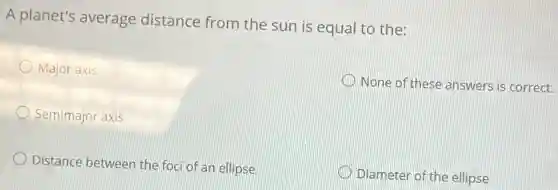 A planet's average distance from the sun is equal to the:
Major axis
None of these answers is correct.
Semimajor axis
Distance between the foci of an ellipse
Diameter of the ellipse