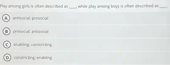 Play among girls is often described as __ while play among boys is often described as __
A antisocial; prosocial
B prosocial; antisocial
C enabling; constricting
D constricting; enabling