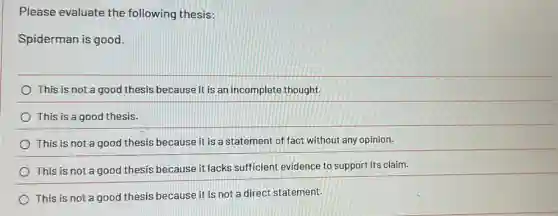 Please evaluate the following thesis:
Spiderman is good.
This is not a good thesis because it is an incomplete thought.
This is a good thesis.
This is not a good thesis because it is a statement of fact without any opinion.
This is not a good thesis because it lacks sufficient evidence to support its claim.
This is not a good thesis because it is not a direct statement.