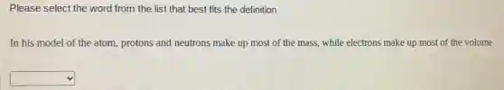 Please select the word from the list that best fits the definition
In his model of the atom, protons and neutrons make up most of the mass, while electrons make up most of the volume
square
