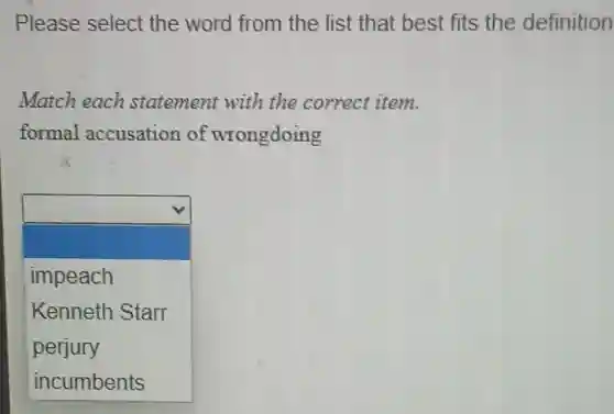 Please select the word from the list that best fits the definition
Match each statement with the correct item.
formal accusation of wrongdoing
square
impeach
Kenneth Starr
perjury