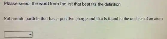 Please select the word from the list that best fits the definition
Subatomic particle that has a positive charge and that is found in the nucleus of an atom
square