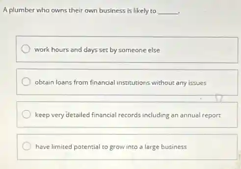 A plumber who owns their own business is likely to __
work hours and days set by someone else
obtain loans from financial institutions without any issues
keep very detailed financial records including an annual report
have limited potential to grow into a large business