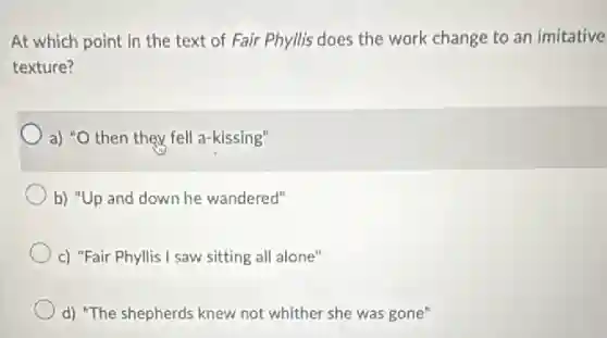 At which point in the text of Fair Phyllis does the work change to an imitative
texture?
a) "O then they fell a-kissing"
b) "Up and down he wandered"
c) "Fair Phyllis I saw sitting all alone"
d) "The shepherds knew not whither she was gone"