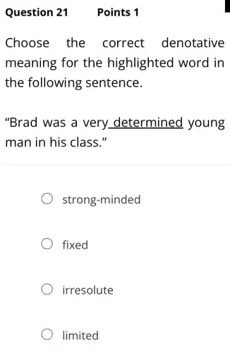 Points 1
Choose the correct denotative
meaning for the highlighted word in
the following sentence.
"Brad was a very determined young
man in his class."
strong -minded
fixed
irresolute
limited