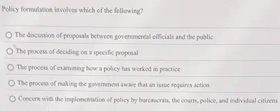 Policy formulation involves which of the following?
The discussion of proposals between governmental officials and the public
The process of deciding on a specific proposal
The process of examining how a policy has worked in practice
The process of making the government aware that an issue requires action
Concern with the implementation of policy by bureaucrats,the courts, police, and individual citizens