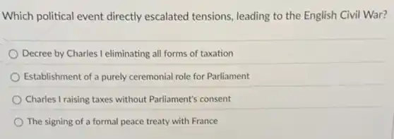 Which political event directly escalated tensions, leading to the English Civil War?
Decree by Charles I eliminating all forms of taxation
Establishment of a purely ceremonial role for Parliament
Charles I raising taxes without Parliament's consent
The signing of a formal peace treaty with France