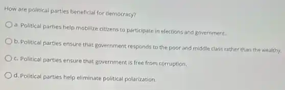 How are political parties beneficial for democracy?
a. Political parties help mobilize citizens to participate in elections and government.
b. Political parties ensure that government responds to the poor and middle class rather than the wealthy.
c. Political parties ensure that government is free from corruption.
d. Political parties help eliminate political polarization.