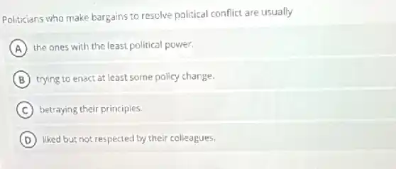 Politicians who make bargains to resolve political conflict are usually
A the ones with the least political power.
B trying to enact at least some policy change.
C betraying their principles.
D liked but not respected by their colleagues.