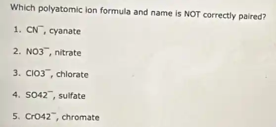 Which polyatomic ion formula and name is NOT correctly paired?
1. CN^- cyanate
2. NO^- nitrate
3. ClO^- chlorate
4. SO42^- sulfate
5. CrO42^- chromate