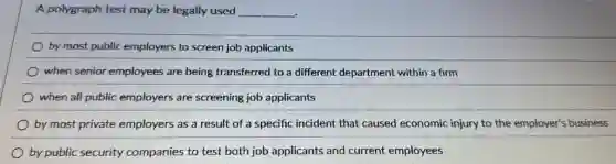 A polygraph test may be legally used __
by most public employers to screen job applicants
when senior employees are being transferred to a different department within a firm
when all public employers are screening job applicants
by most private employers as a result of a specific incident that caused economic injury to the employer?business
by public security companies to test both job applicants and current employees