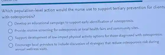 Which population-level action would the nurse use to support tertiary prevention for clients
with osteoporosis?
Develop an educational campaign to support early identification of osteoporosis.
Provide routine screening for osteoporosis at local health fairs and community sites.
Support development of low-impact physical activity options for those diagnosed with osteoporosis.
Encourage local providers to include discussion of strategies that reduce osteoporosis risk during
annual wellness visits.