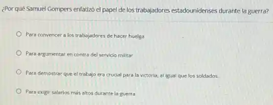 ¿Por qué Samuel Gompers enfatizó el papel de los trabajadores estadounidenses durante la guerra?
Para convencer a los trabajadores de hacer huelga
Para argumentar en contra del servicio militar
Para demostrar que el trabajo era crucial para la victoria, al igual que los soldados.
Para exigir salarios más altos durante la guerra
