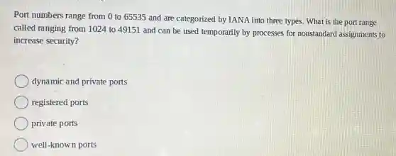 Port numbers range from 0 to 65535 and are categorized by IANA into three types. Wha is the port range
called ranging from 1024 to 49151 and can be used temporarily by processes for nonstandard assignments to
increase security?
dynamic and private ports
registered ports
private ports
well-known ports