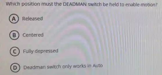 Which position must the DEADMAN switch be held to enable motion?
A Released
B Centered
C Fully depressed
D ) Deadman switch only works in Auto