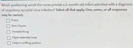 Which positioning would the nurse provide a 2-month-old infant admitted with a diagnosis
of respiratory syncytial virus infection? Select all that apply. One, some or all responses
may be correct.
| Prone
Semi-Fowler
Trendelenburg
Hyper-extended head
Head in sniffing position