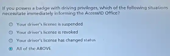 If you possess a badge with driving privileges, which of the following situations
necessitate immediately informing the Access/D Office?
Your driver's license is suspended
Your driver's license is revoked
Your driver's license has changed status
All of the ABOVE