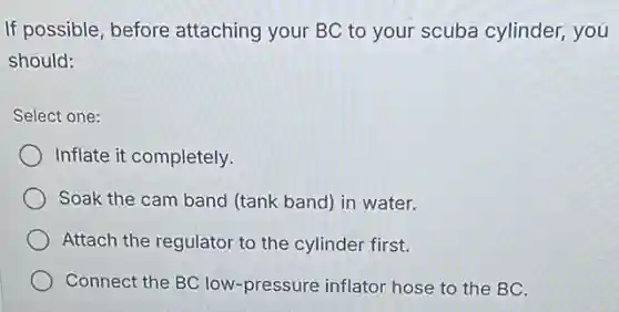 If possible, before attaching your BC to your scuba cylinder,you
should:
Select one:
Inflate it completely.
Soak the cam band (tank band) in water.
Attach the regulator to the cylinder first.
Connect the BC low -pressure inflator hose to the BC.