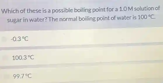 Which of these is a possible boiling point for a 1.0 M solution of
sugar in water?The normal boiling point of water is
100^circ C
-0.3^circ C
100.3^circ C
99.7^circ C