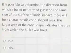 It is possible to determine the direction from
which a bullet penetrated glass: on the same
side of the surface of initial impact, there will
be a characteristic cone-shaped area. The
larger area of the cone shape indicates the area
from which the bullet was fired.
True
False