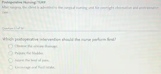 Postoperative Nursing: TURP
After surgery, the client is admitted to the surgical nursing unit for overnight observation and postoperative
care.
Question 12 of 30
Which postoperative intervention should the nurse perform first?
Observe the urinary drainage.
Palpate the bladder.
Assess the level of pain.
Encourage oral fluid intake.