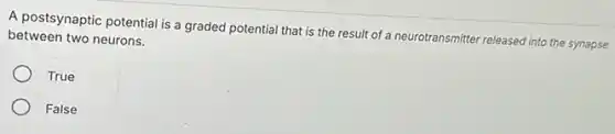 A postsynaptic potential is a graded potential that is the result of a neurotransmitter released into the synapse
between two neurons.
True
False