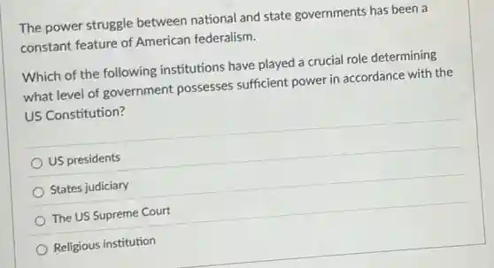 The power struggle between national and state governments has been a
constant feature of American federalism.
Which of the following institutions have played a crucial role determining
what level of government possesses sufficient power in accordance with the
US Constitution?
US presidents
States judiciary
The US Supreme Court
Religious institution