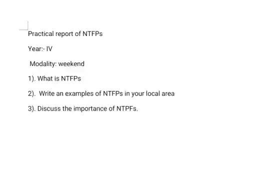 Practical report of NTFPs
Year:- IV
Modality: weekend
1). What is NTFPs
2). Write an examples of NTFPs in your local area
3). Discuss the importance of NTPFs.