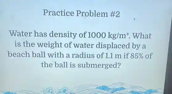 Practice Problem #2
Water has density of 1000kg/m^3 .What
is the weight of water displaced by a
beach ball with a radius of 1.1 m if 85%  of
the ball is submerged?