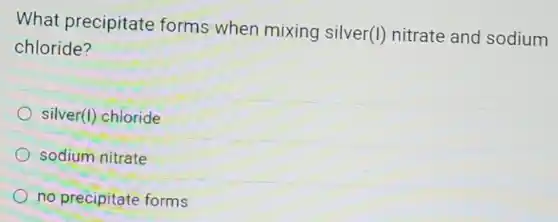 What precipitate forms when mixing silver(I)nitrate and sodium
chloride?
silver(I) chloride
sodium nitrate
no precipitate forms