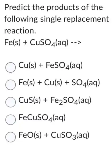 Predict the products of the
following single replacement
reaction.
Fe(s)+CuSO_(4)(aq)- gt 
Cu(s)+FeSO_(4)(aq)
Fe(s)+Cu(s)+SO_(4)(aq)
CuS(s)+Fe_(2)SO_(4)(aq)
FeCuSO_(4)(aq)
FeO(s)+CuSO_(3)(aq)