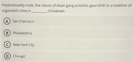 Predominantly male, the nature of Asian gang activities gave birth to a tradition of
organized crime in __ Chinatown.
A San Francisco
B Philadelphia
C New York City
D Chicago