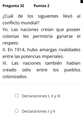 Pregunta 32 Puntos 2
¿Cuál de Ios siguientes llevó al
conflicto mundial?
Yo. Las naciones ; creían que poseer
colonias . les permitiría ganarse el
respeto.
II. En 1914,hubo amargas rivalidades
entre las potencias imperiales.
III. Las naciones también habian
creado odio entre . Ios pueblos
colonizados.
Declaraciones I, II y III
Declaraciones I y II